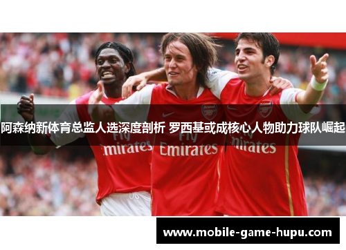 阿森纳新体育总监人选深度剖析 罗西基或成核心人物助力球队崛起