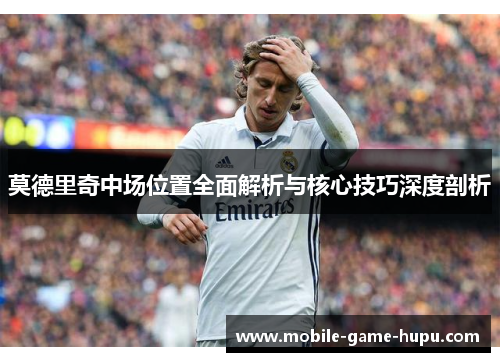 莫德里奇中场位置全面解析与核心技巧深度剖析