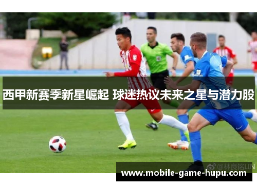 西甲新赛季新星崛起 球迷热议未来之星与潜力股