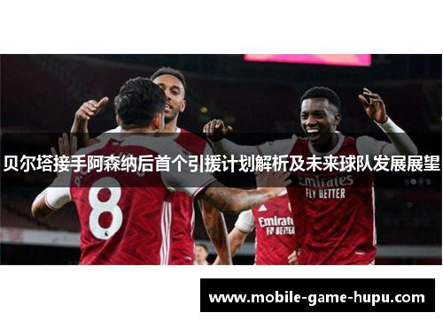 贝尔塔接手阿森纳后首个引援计划解析及未来球队发展展望