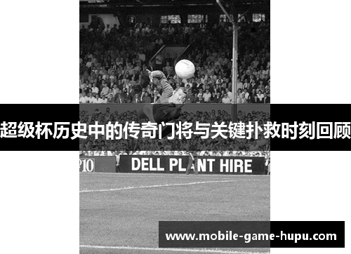 超级杯历史中的传奇门将与关键扑救时刻回顾