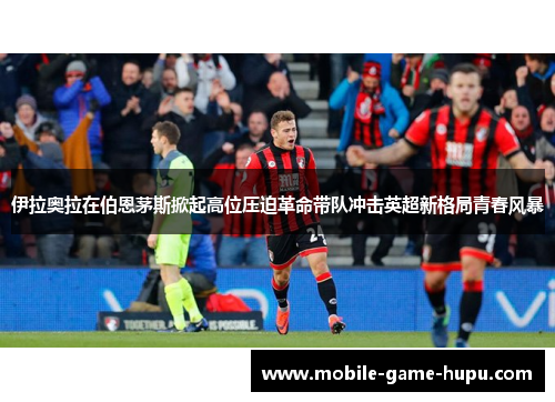 伊拉奥拉在伯恩茅斯掀起高位压迫革命带队冲击英超新格局青春风暴