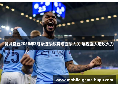 曼城官宣2026年3月总进球数突破百球大关 展现强大进攻火力