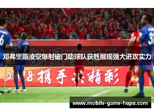 邓弗里斯凌空爆射破门助球队获胜展现强大进攻实力