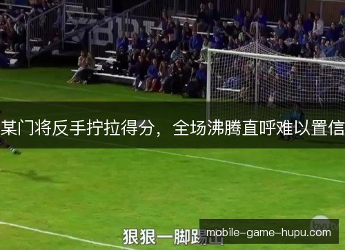 某门将反手拧拉得分，全场沸腾直呼难以置信